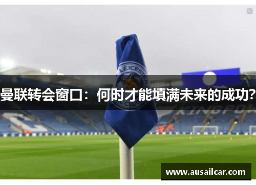 曼联转会窗口：何时才能填满未来的成功？