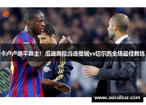 卡卢卢绝平救主！瓜迪奥拉当选曼城vs切尔西全场最佳教练